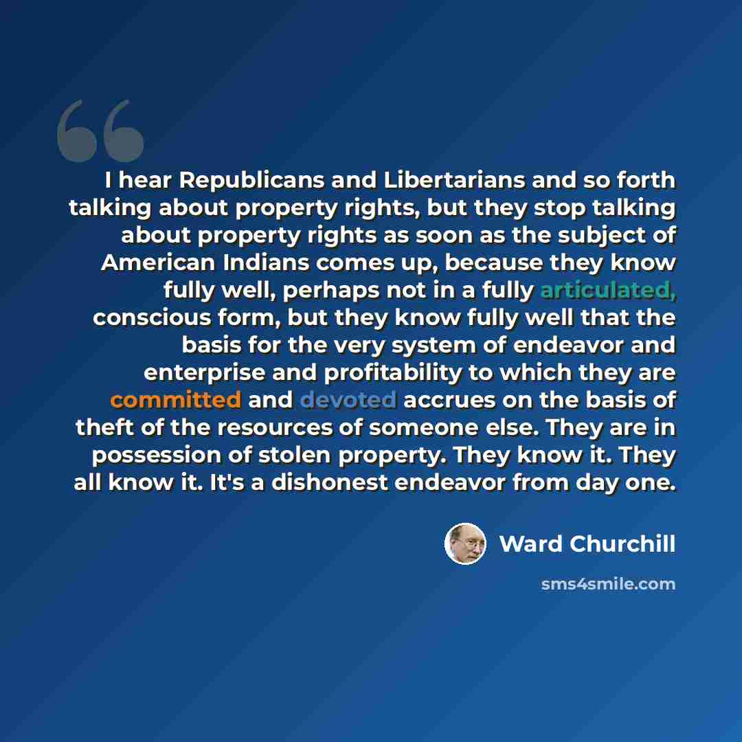 “I hear Republicans and Libertarians and so forth talking about property rights, but they stop talking about property rights as soon as the subject of American Indians comes up, because they know fully well, perhaps not in a fully articulated, conscious form, but they know fully well that the basis…” quote by Ward Churchill