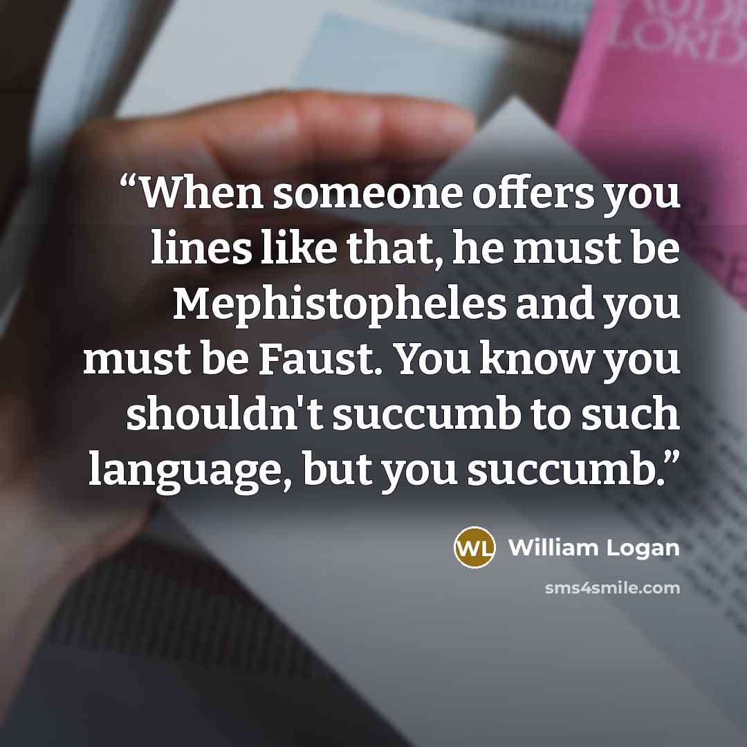 “When someone offers you lines like that, he must be Mephistopheles and you must be Faust. You know you shouldn't succumb to such language, but you succumb.” quote by William Logan