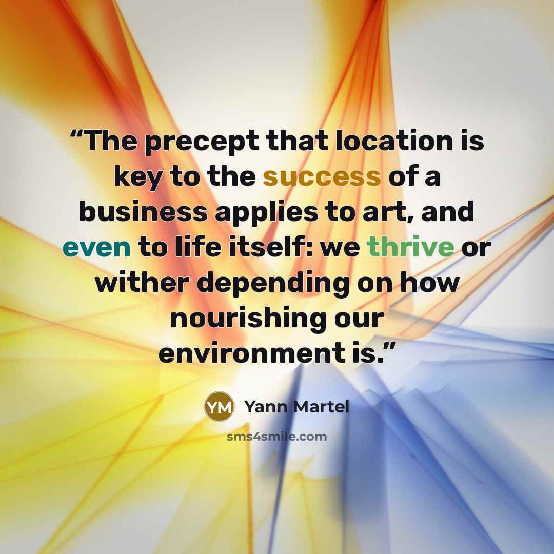“The precept that location is key to the success of a business applies to art, and even to life itself: we thrive or wither depending on how nourishing our environment is.” quote by Yann Martel