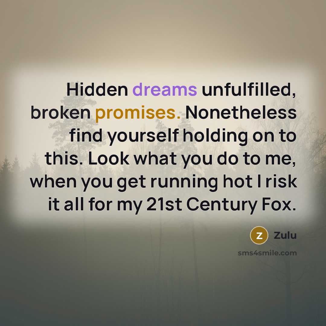 “Hidden dreams unfulfilled, broken promises. Nonetheless find yourself holding on to this. Look what you do to me, when you get running hot I risk it all for my 21st Century Fox.” quote by Zulu