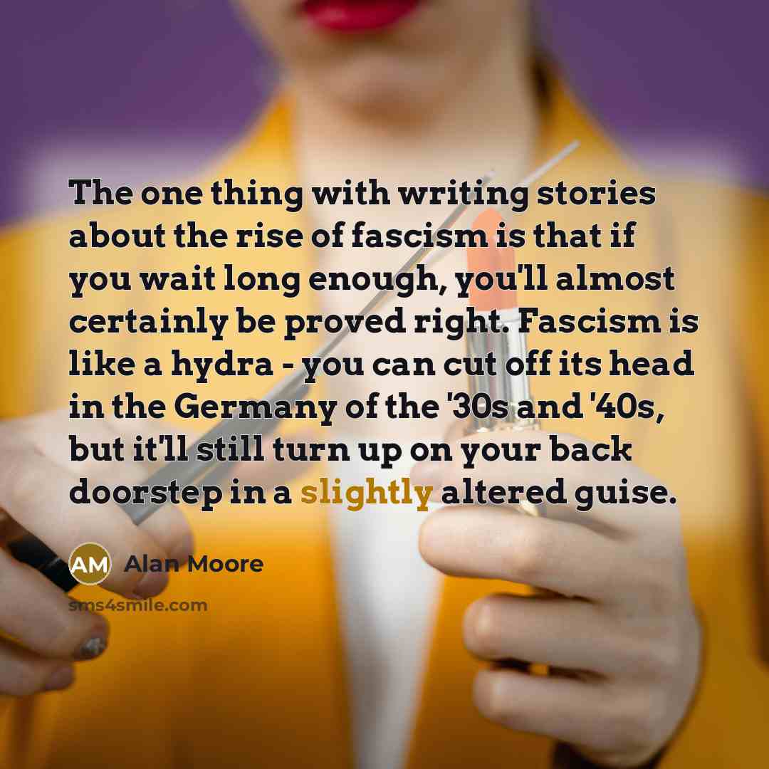 “The one thing with writing stories about the rise of fascism is that if you wait long enough, you'll almost certainly be proved right. Fascism is like a hydra - you can cut off its head in the Germany of the '30s and '40s, but it'll still turn up on your back doorstep in a slightly altered guise.” quote by Alan Moore
