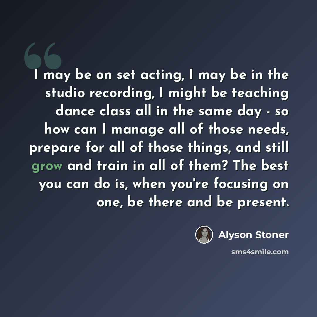 “I may be on set acting, I may be in the studio recording, I might be teaching dance class all in the same day - so how can I manage all of those needs, prepare for all of those things, and still grow and train in all of them? The best you can do is, when you're focusing on one, be there and be…” quote by Alyson Stoner