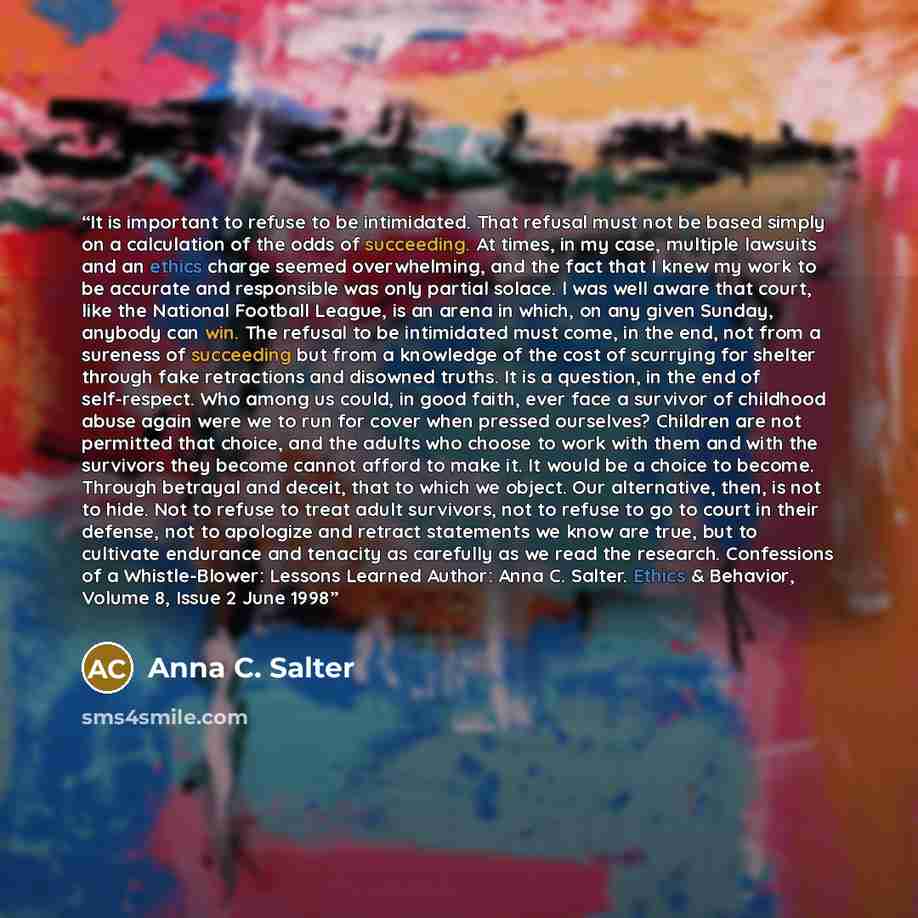 “It is important to refuse to be intimidated. That refusal must not be based simply on a calculation of the odds of succeeding. At times, in my case, multiple lawsuits and an ethics charge seemed overwhelming, and the fact that I knew my work to be accurate and responsible was only partial solace…” quote by Anna C. Salter