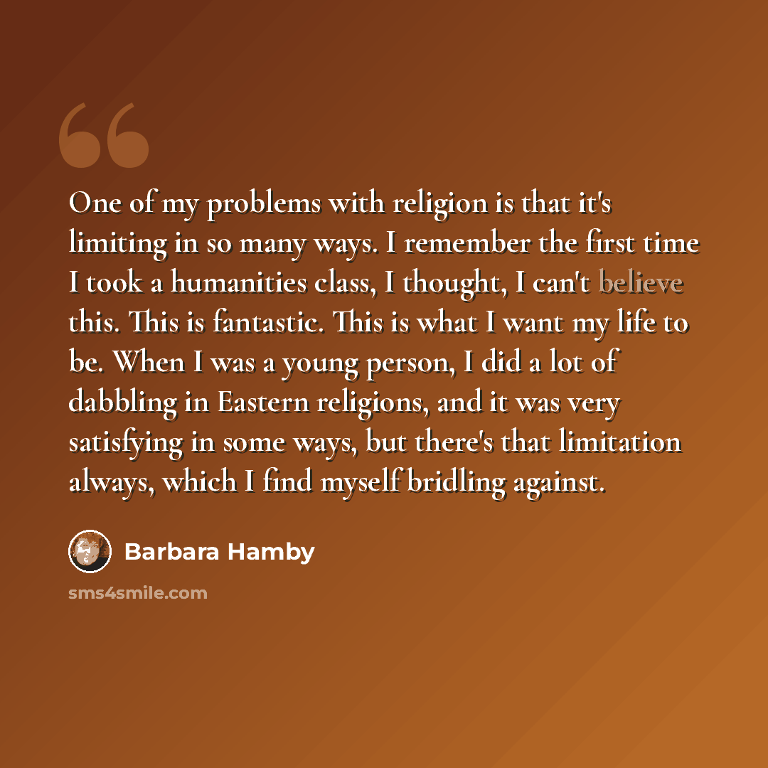 “One of my problems with religion is that it's limiting in so many ways. I remember the first time I took a humanities class, I thought, I can't believe this. This is fantastic. This is what I want my life to be. When I was a young person, I did a lot of dabbling in Eastern religions, and it was…” quote by Barbara Hamby