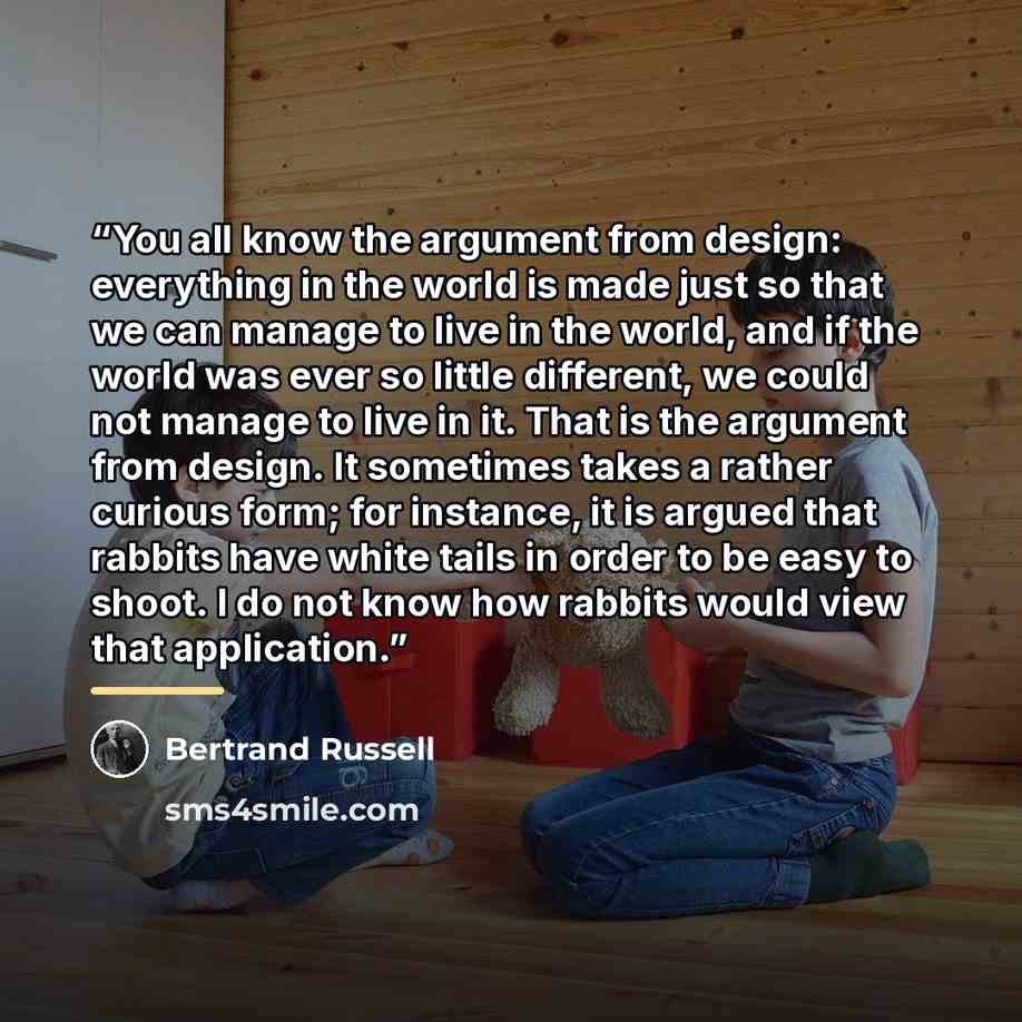 “You all know the argument from design: everything in the world is made just so that we can manage to live in the world, and if the world was ever so little different, we could not manage to live in it. That is the argument from design. It sometimes takes a rather curious form; for instance, it is…” quote by Bertrand Russell