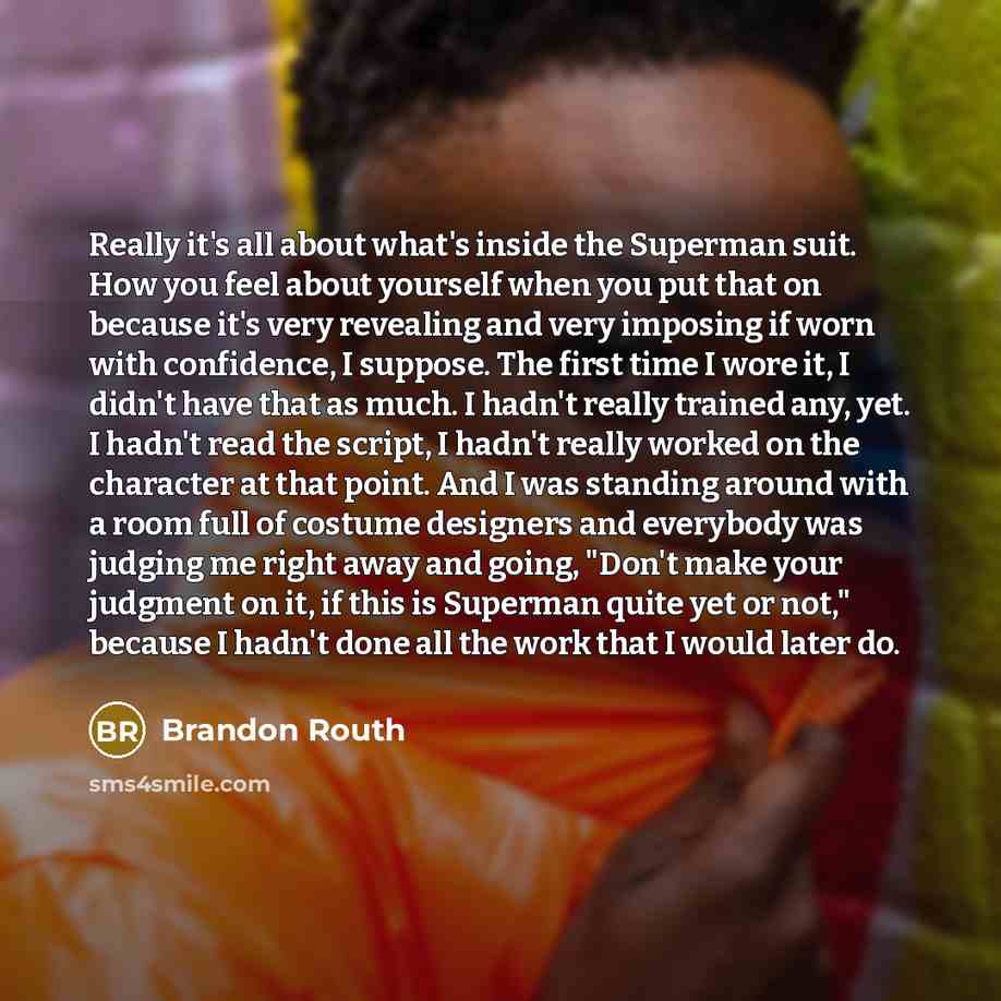 “Really it's all about what's inside the Superman suit. How you feel about yourself when you put that on because it's very revealing and very imposing if worn with confidence, I suppose. The first time I wore it, I didn't have that as much. I hadn't really trained any, yet. I hadn't read the…” quote by Brandon Routh