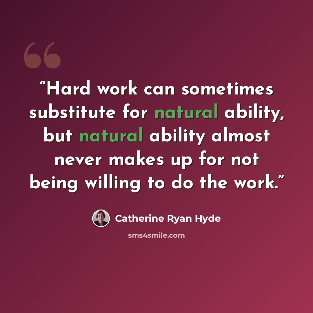 “Hard work can sometimes substitute for natural ability, but natural ability almost never makes up for not being willing to do the work.” quote by Catherine Ryan Hyde