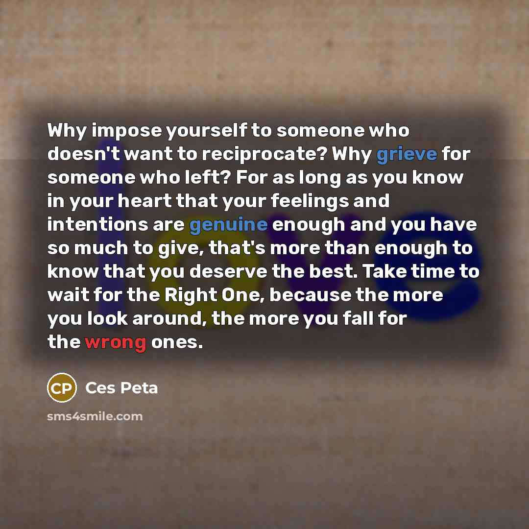 “Why impose yourself to someone who doesn't want to reciprocate? Why grieve for someone who left? For as long as you know in your heart that your feelings and intentions are genuine enough and you have so much to give, that's more than enough to know that you deserve the best. Take time to wait for…” quote by Ces Peta