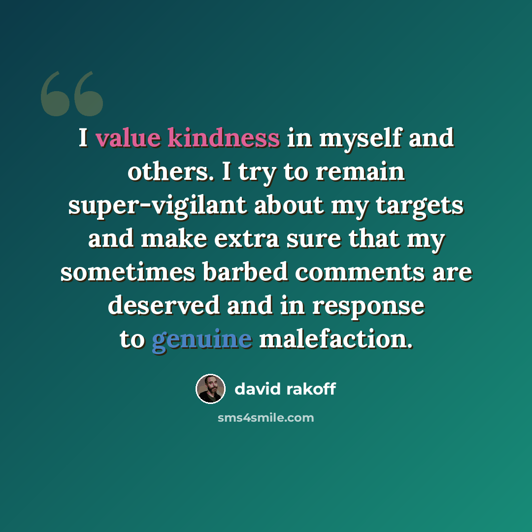 “I value kindness in myself and others. I try to remain super-vigilant about my targets and make extra sure that my sometimes barbed comments are deserved and in response to genuine malefaction.” quote by David Rakoff