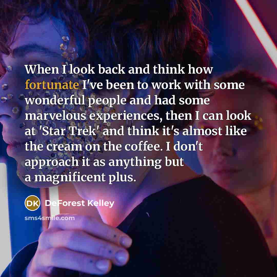 “When I look back and think how fortunate I've been to work with some wonderful people and had some marvelous experiences, then I can look at 'Star Trek' and think it's almost like the cream on the coffee. I don't approach it as anything but a magnificent plus.” quote by DeForest Kelley