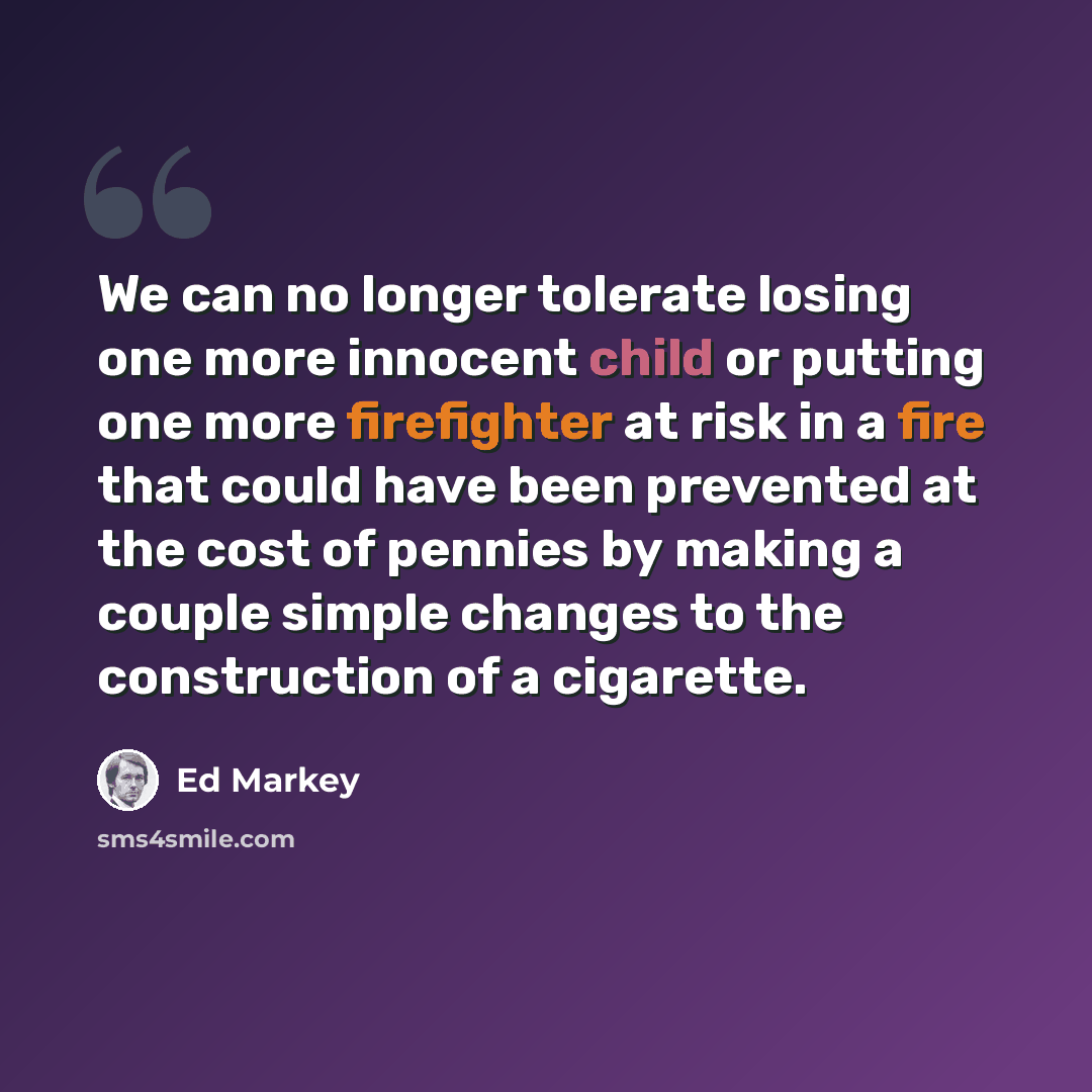 “We can no longer tolerate losing one more innocent child or putting one more firefighter at risk in a fire that could have been prevented at the cost of pennies by making a couple simple changes to the construction of a cigarette.” quote by Ed Markey