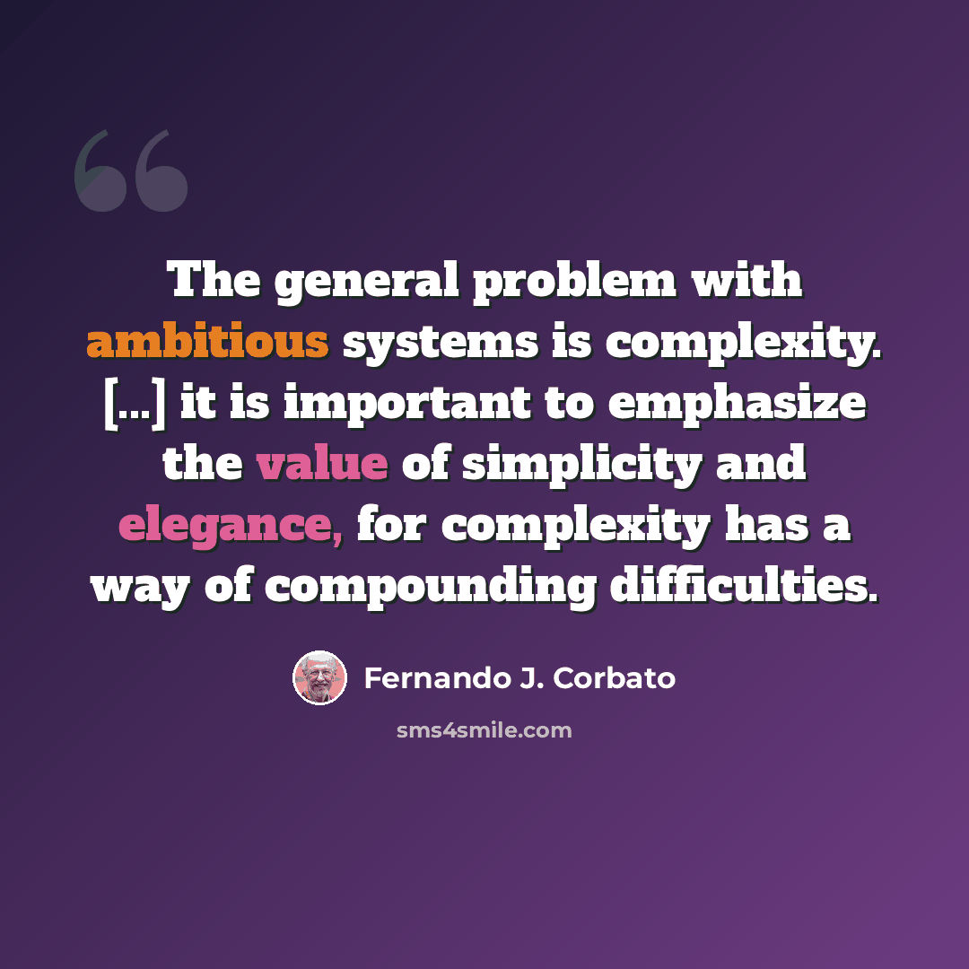 “The general problem with ambitious systems is complexity. [...] it is important to emphasize the value of simplicity and elegance, for complexity has a way of compounding difficulties.” quote by Fernando J. Corbato
