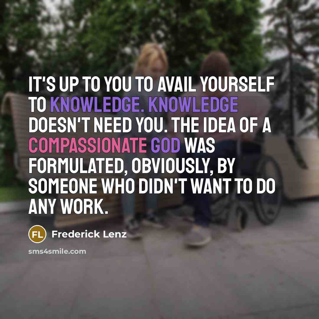 “It's up to you to avail yourself to knowledge. Knowledge doesn't need you. The idea of a compassionate God was formulated, obviously, by someone who didn't want to do any work.” quote by Frederick Lenz