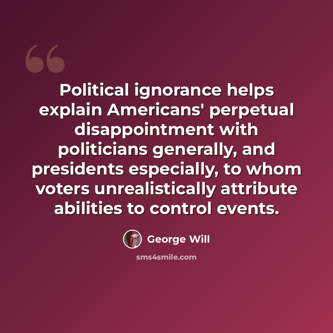 “Political ignorance helps explain Americans' perpetual disappointment with politicians generally, and presidents especially, to whom voters unrealistically attribute abilities to control events.” quote by George Will