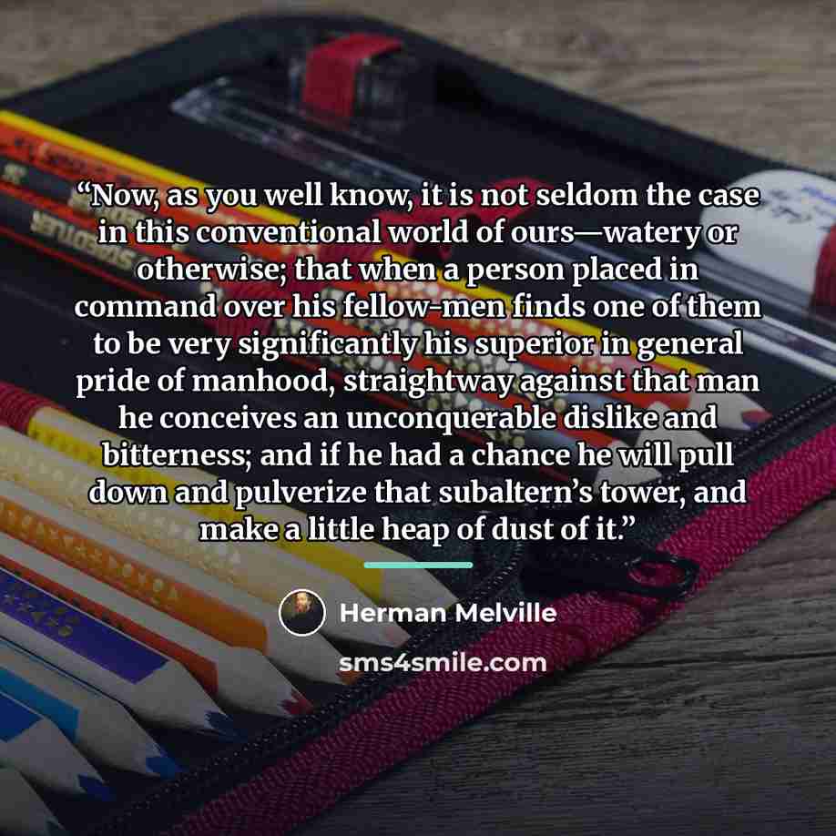 “Now, as you well know, it is not seldom the case in this conventional world of ours—watery or otherwise; that when a person placed in command over his fellow-men finds one of them to be very significantly his superior in general pride of manhood, straightway against that man he conceives an…” quote by Herman Melville