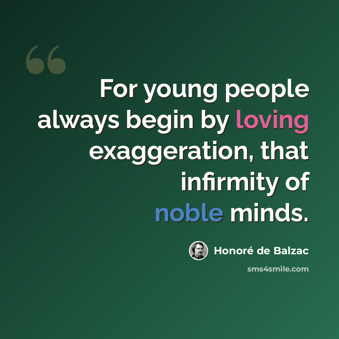 “For young people always begin by loving exaggeration, that infirmity of noble minds.” quote by Honore de Balzac