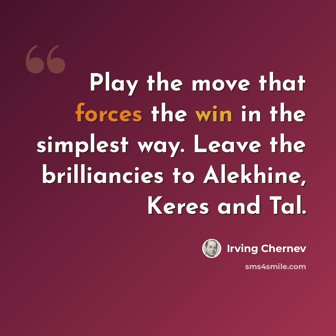 “Play the move that forces the win in the simplest way. Leave the brilliancies to Alekhine, Keres and Tal.” quote by Irving Chernev