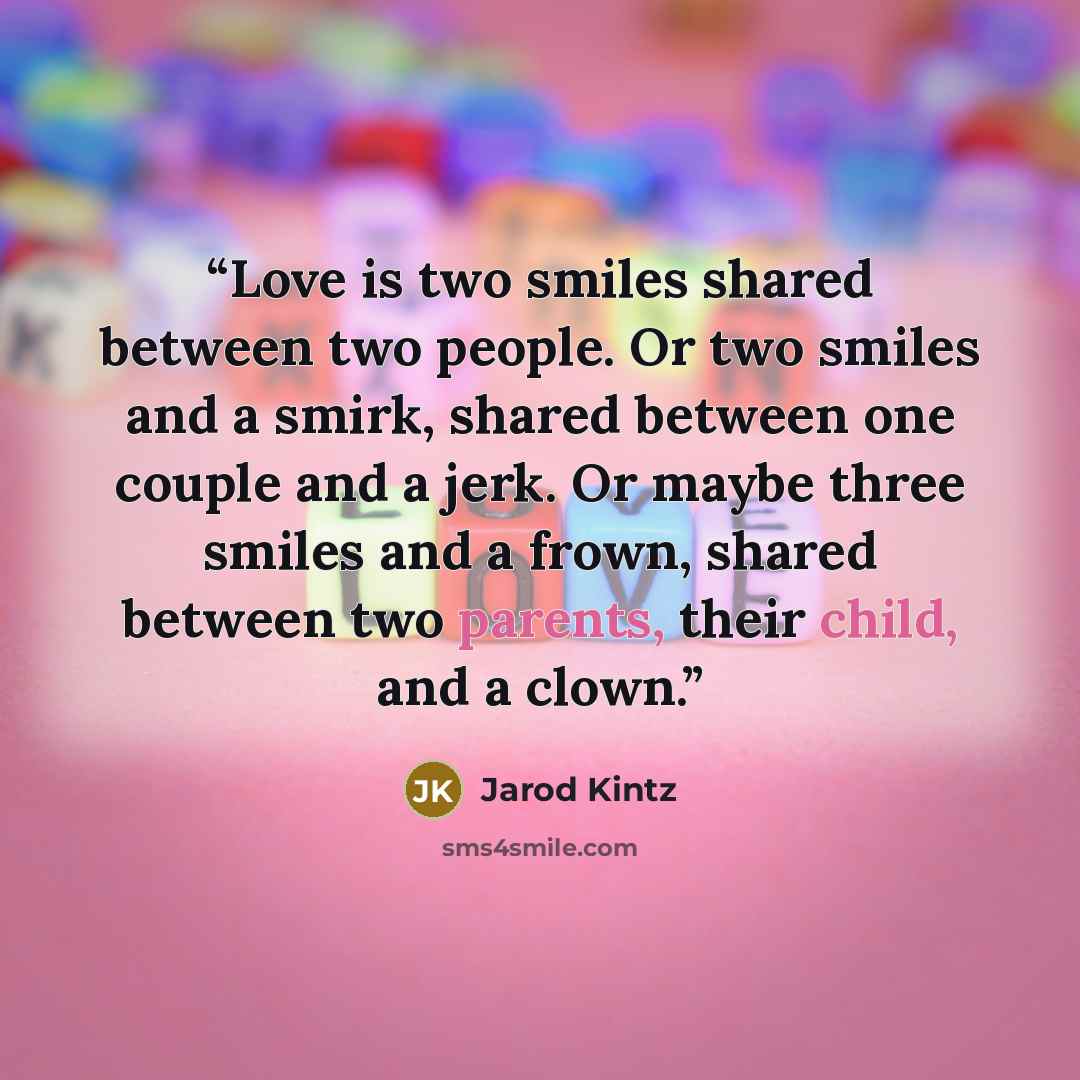 “Love is two smiles shared between two people. Or two smiles and a smirk, shared between one couple and a jerk. Or maybe three smiles and a frown, shared between two parents, their child, and a clown.” quote by Jarod Kintz