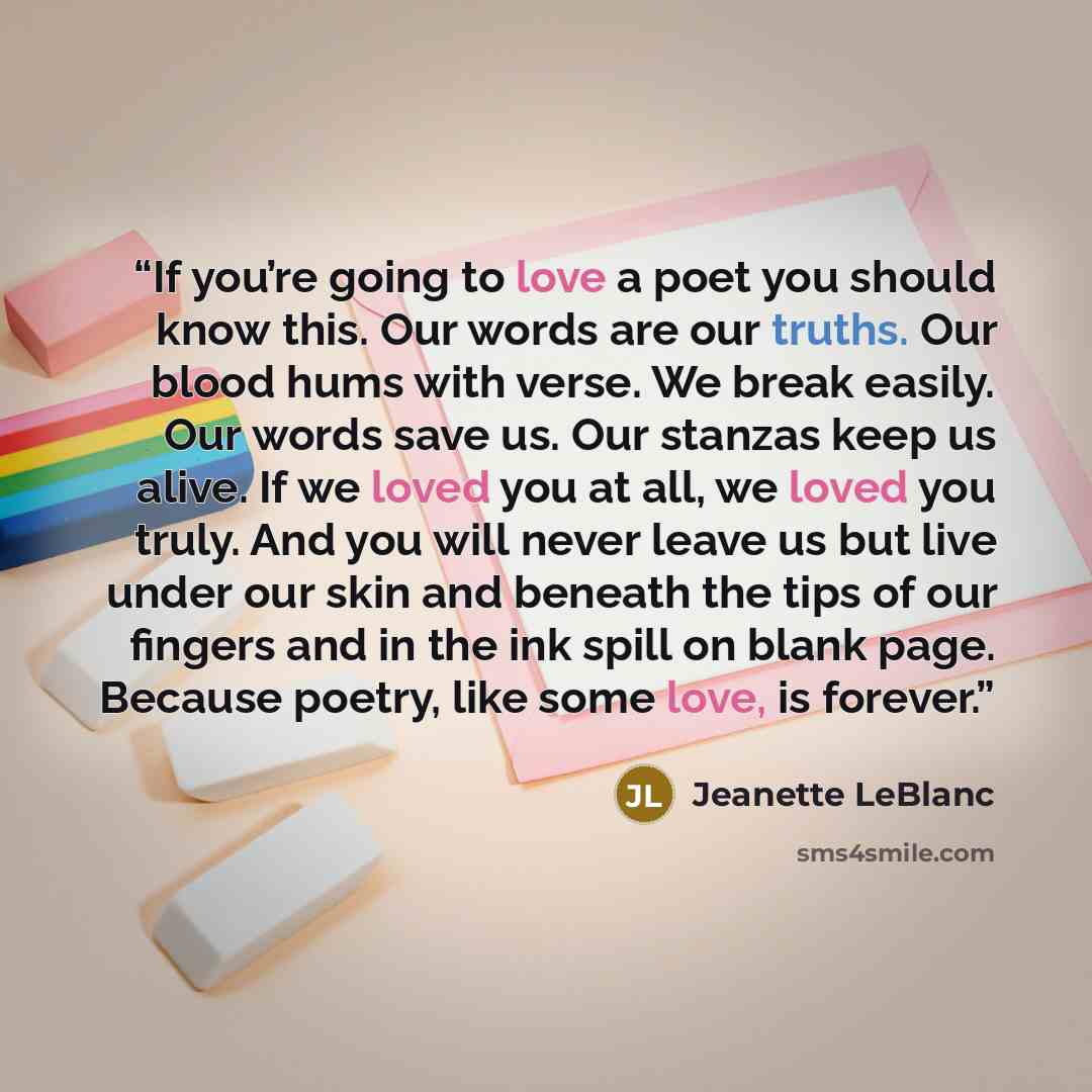 “If you’re going to love a poet you should know this. Our words are our truths. Our blood hums with verse. We break easily. Our words save us. Our stanzas keep us alive. If we loved you at all, we loved you truly. And you will never leave us but live under our skin and beneath the tips of our…” quote by Jeanette LeBlanc