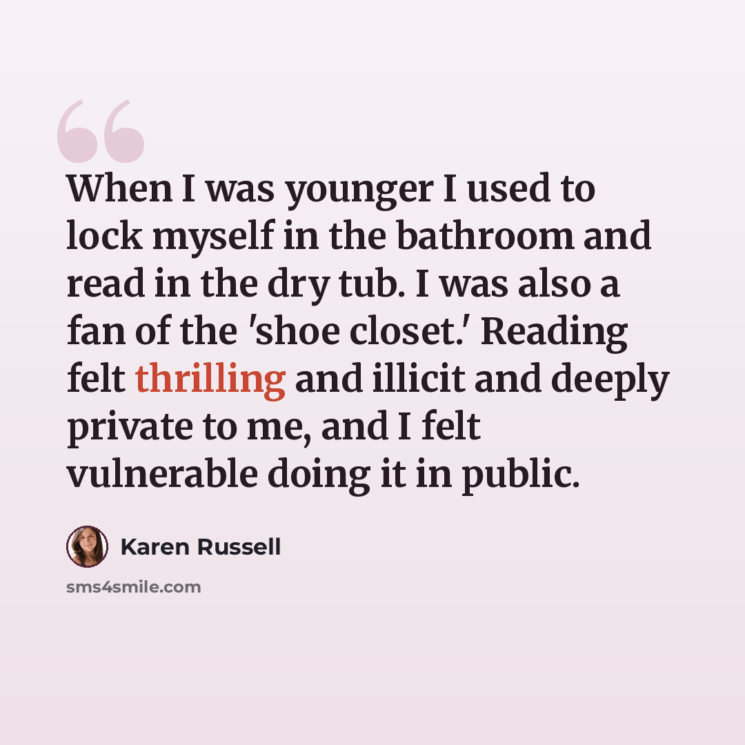 “When I was younger I used to lock myself in the bathroom and read in the dry tub. I was also a fan of the 'shoe closet.' Reading felt thrilling and illicit and deeply private to me, and I felt vulnerable doing it in public.” quote by Karen Russell