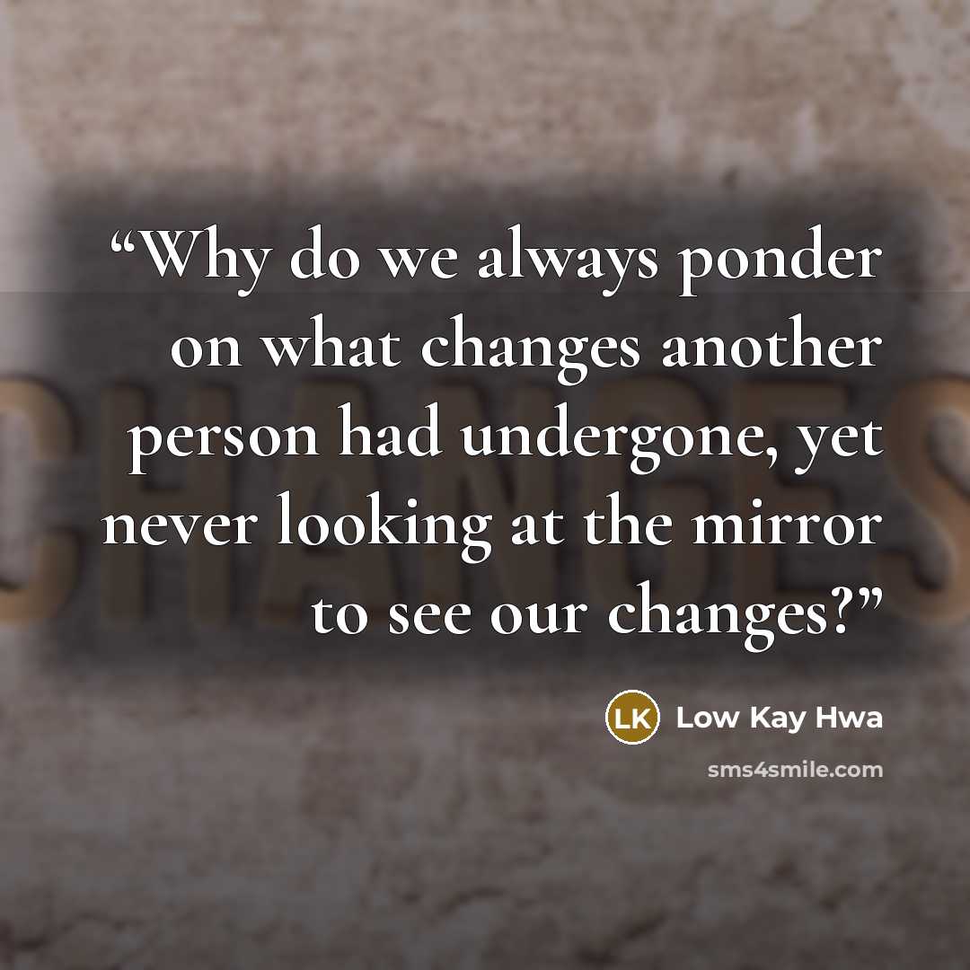 “Why do we always ponder on what changes another person had undergone, yet never looking at the mirror to see our changes?” quote by Low Kay Hwa