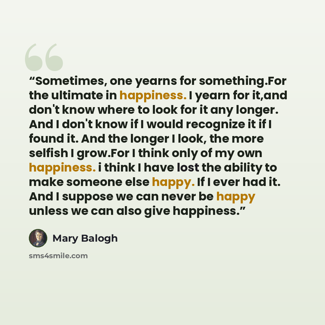 “Sometimes, one yearns for something.For the ultimate in happiness. I yearn for it,and don't know where to look for it any longer. And I don't know if I would recognize it if I found it. And the longer I look, the more selfish I grow.For I think only of my own happiness. i think I have lost the…” quote by Mary Balogh
