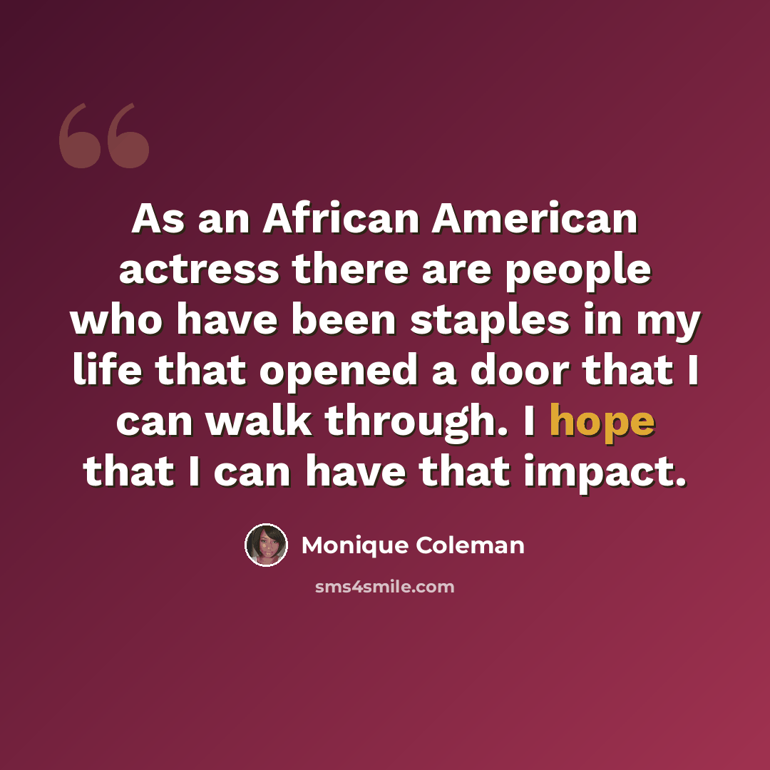 “As an African American actress there are people who have been staples in my life that opened a door that I can walk through. I hope that I can have that impact.” quote by Monique Coleman