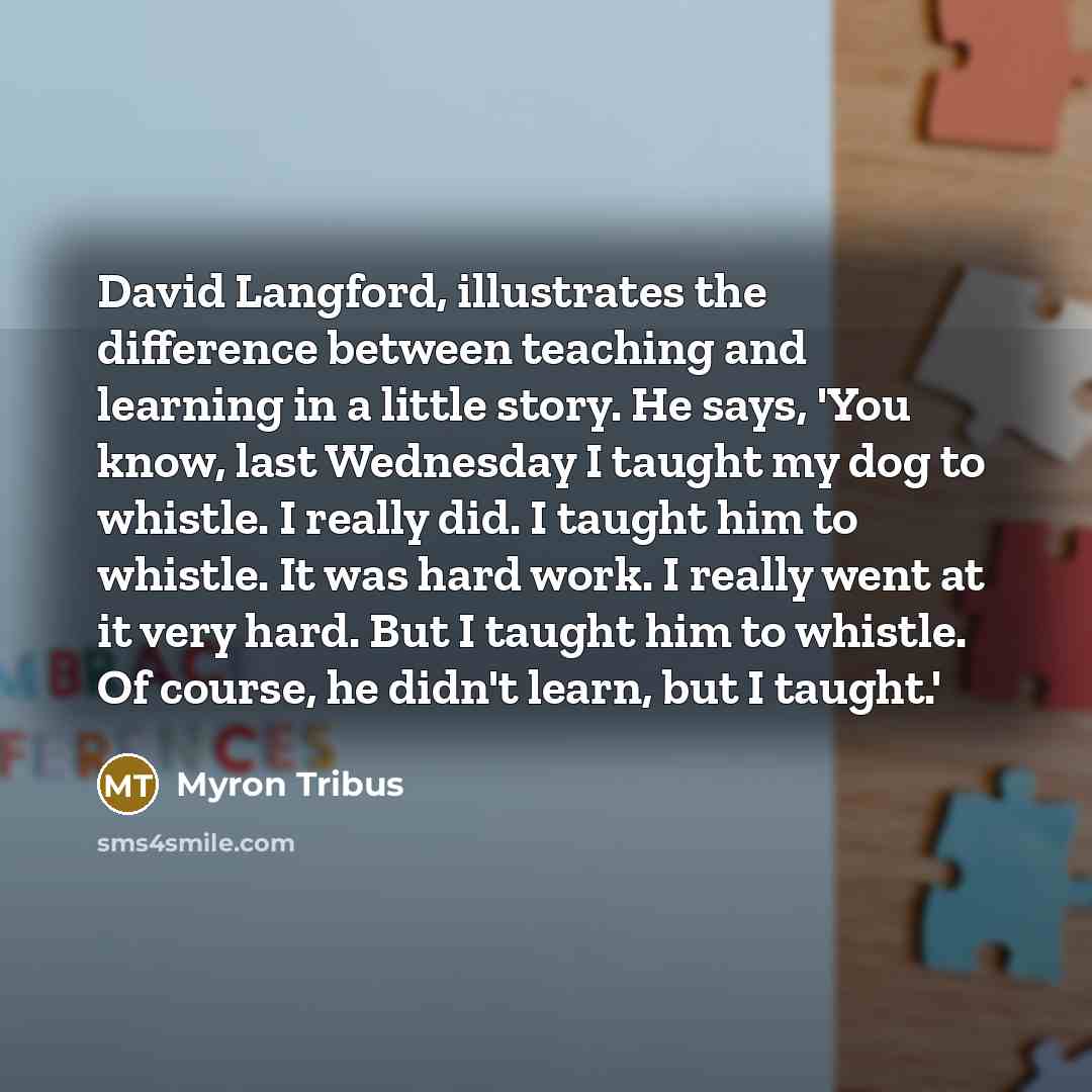 “David Langford, illustrates the difference between teaching and learning in a little story. He says, 'You know, last Wednesday I taught my dog to whistle. I really did. I taught him to whistle. It was hard work. I really went at it very hard. But I taught him to whistle. Of course, he didn't…” quote by Myron Tribus