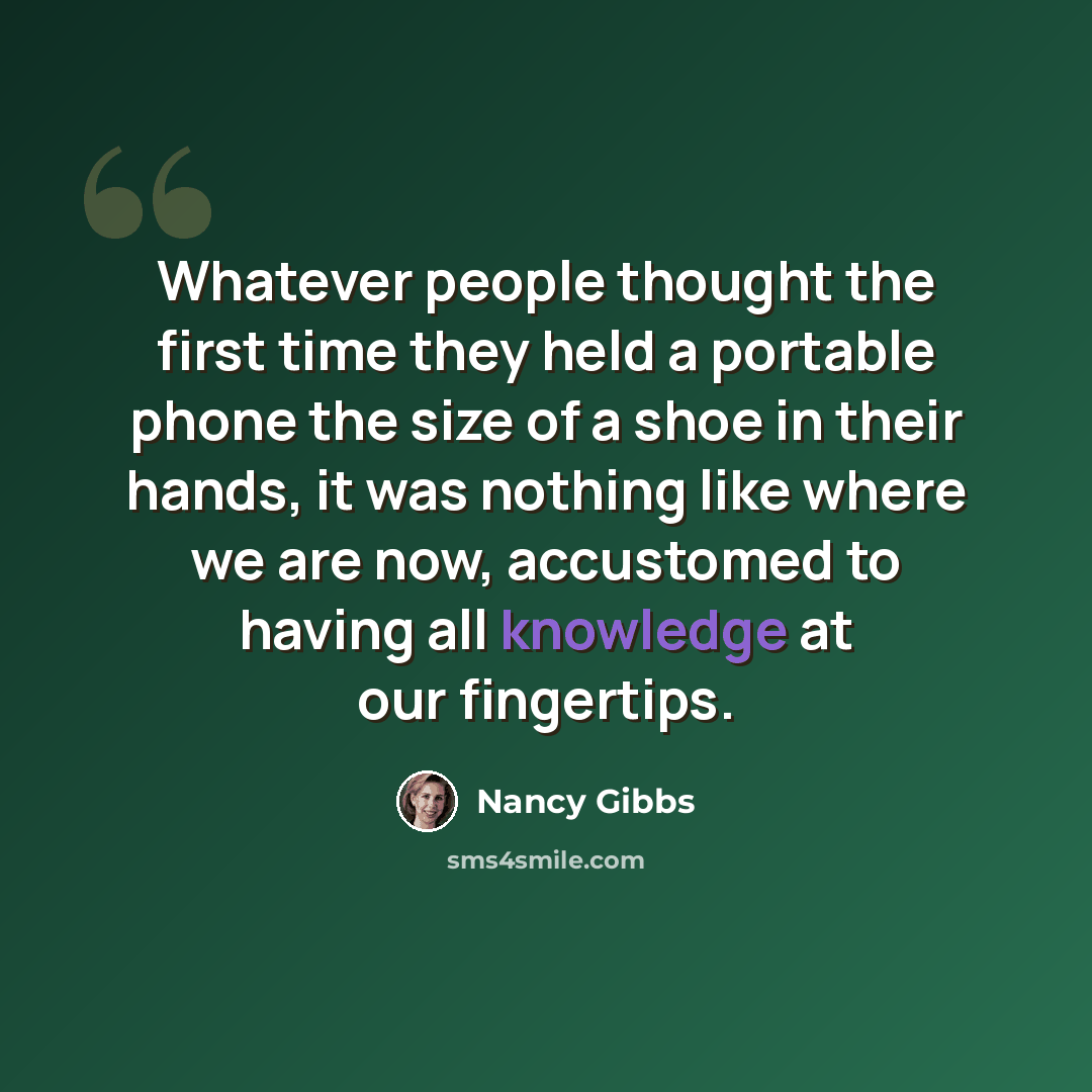 “Whatever people thought the first time they held a portable phone the size of a shoe in their hands, it was nothing like where we are now, accustomed to having all knowledge at our fingertips.” quote by Nancy Gibbs