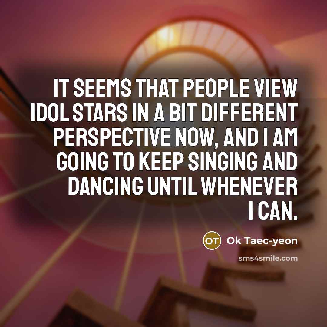 “It seems that people view idol stars in a bit different perspective now, and I am going to keep singing and dancing until whenever I can.” quote by Ok Taec-yeon