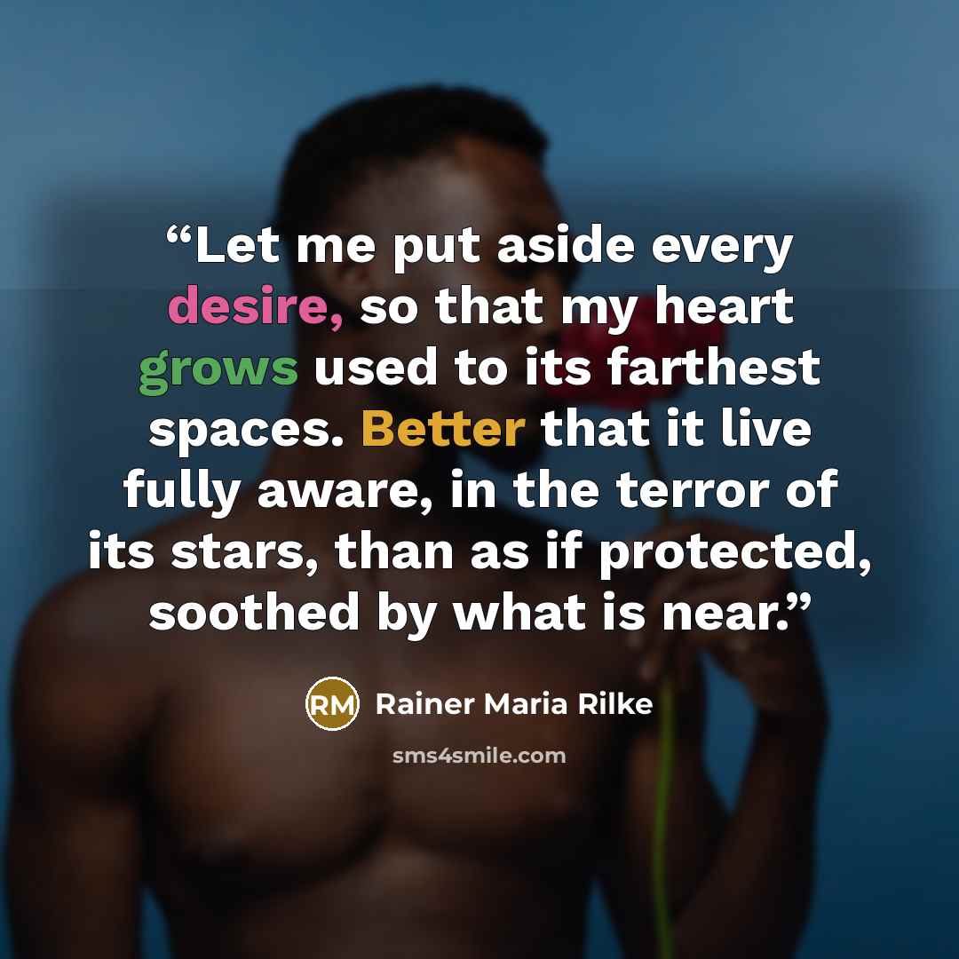 “Let me put aside every desire, so that my heart grows used to its farthest spaces. Better that it live fully aware, in the terror of its stars, than as if protected, soothed by what is near.” quote by Rainer Maria Rilke