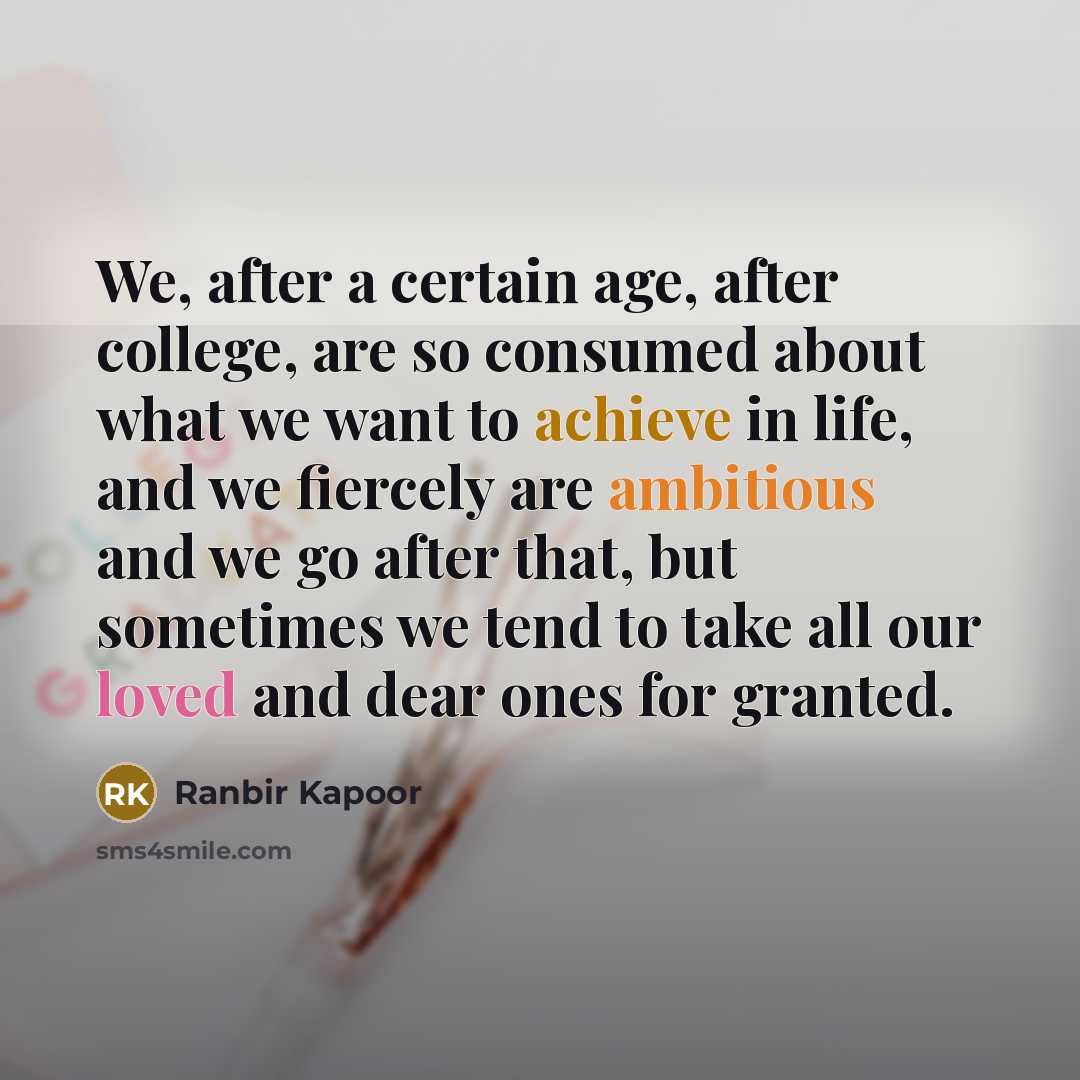 “We, after a certain age, after college, are so consumed about what we want to achieve in life, and we fiercely are ambitious and we go after that, but sometimes we tend to take all our loved and dear ones for granted.” quote by Ranbir Kapoor