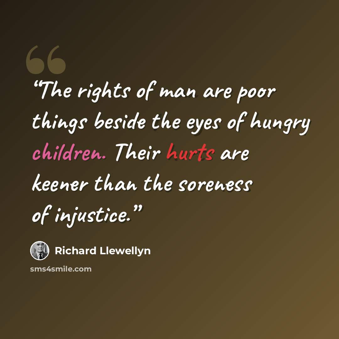 “The rights of man are poor things beside the eyes of hungry children. Their hurts are keener than the soreness of injustice.” quote by Richard Llewellyn