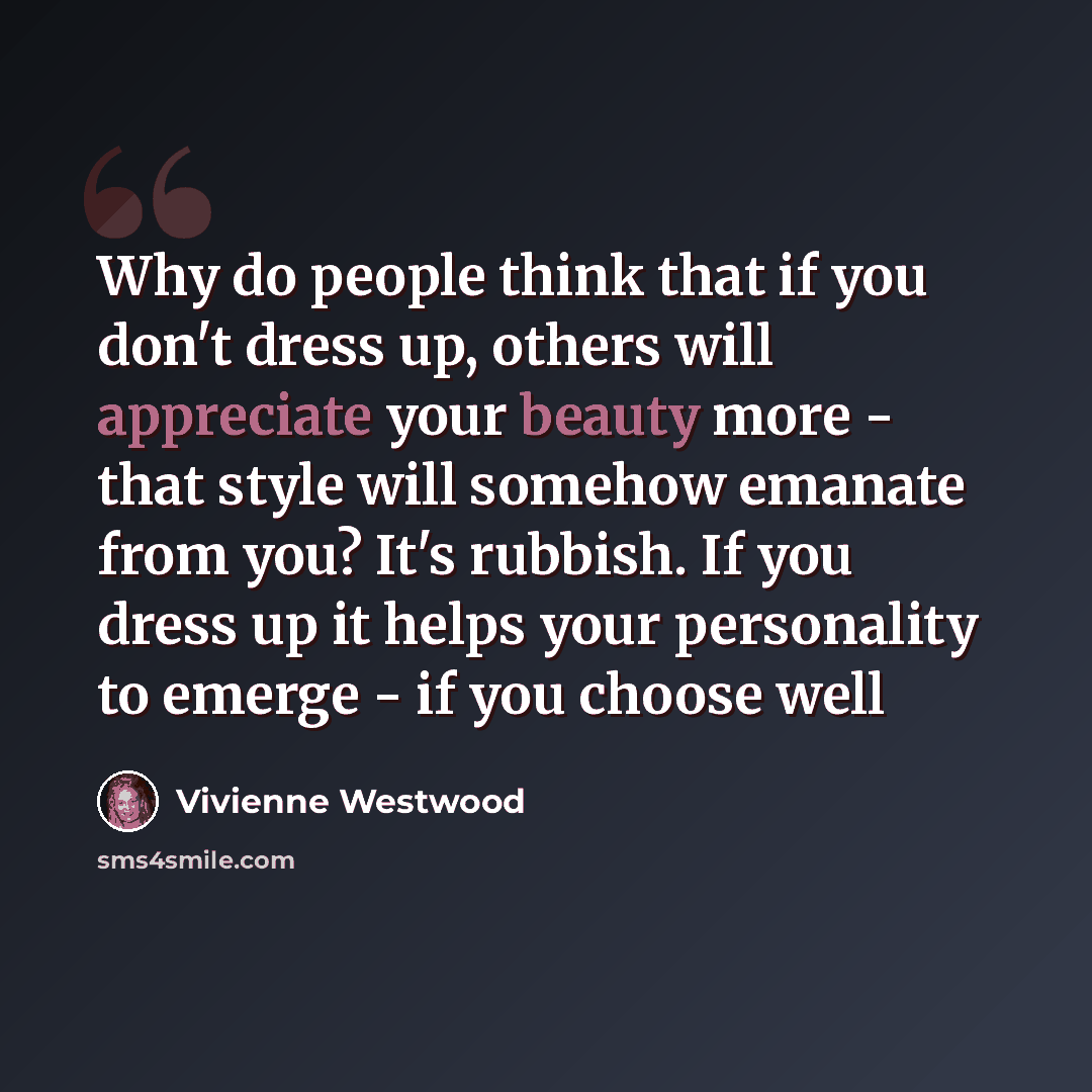 “Why do people think that if you don't dress up, others will appreciate your beauty more - that style will somehow emanate from you? It's rubbish. If you dress up it helps your personality to emerge - if you choose well” quote by Vivienne Westwood