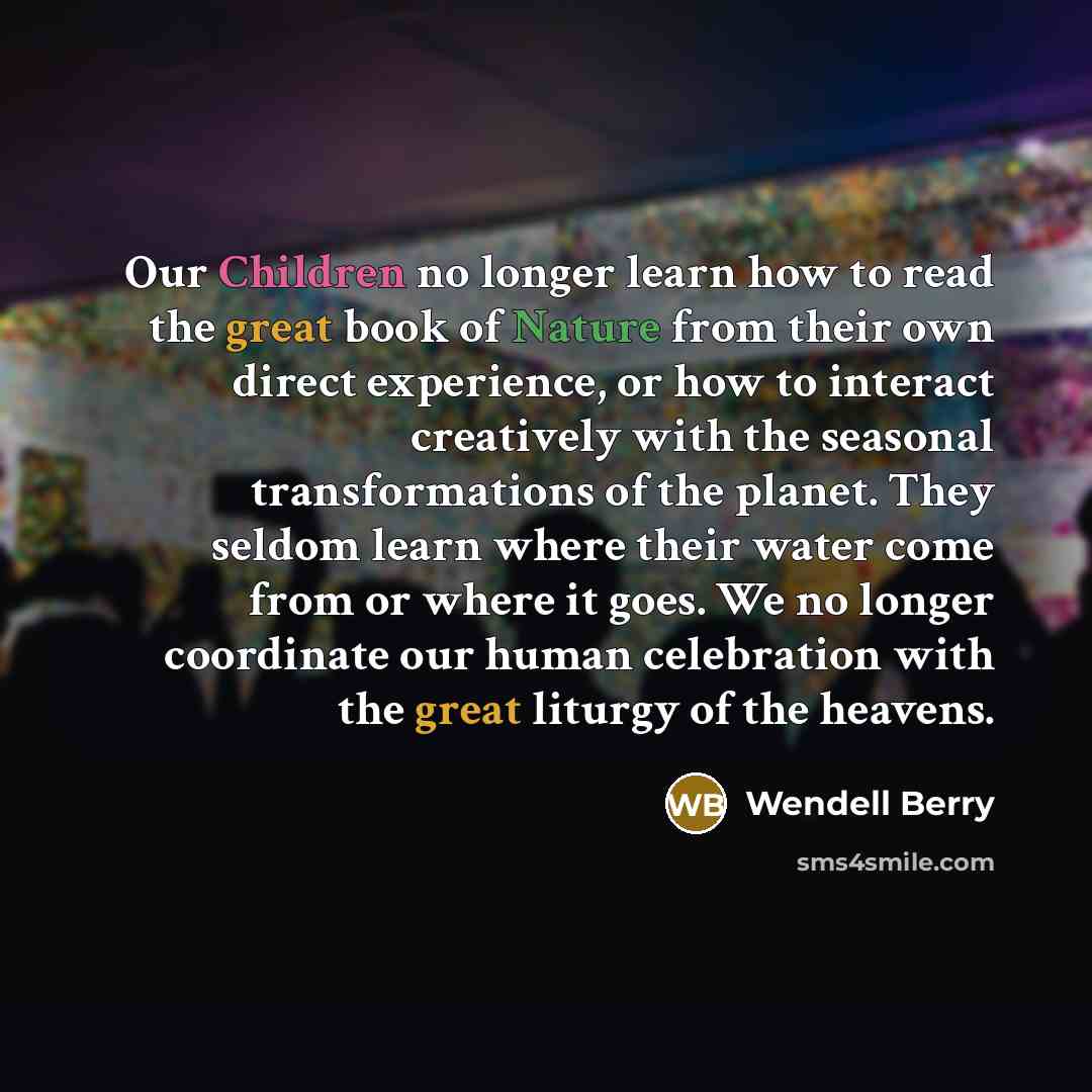 “Our Children no longer learn how to read the great book of Nature from their own direct experience, or how to interact creatively with the seasonal transformations of the planet. They seldom learn where their water come from or where it goes. We no longer coordinate our human celebration with the…” quote by Wendell Berry
