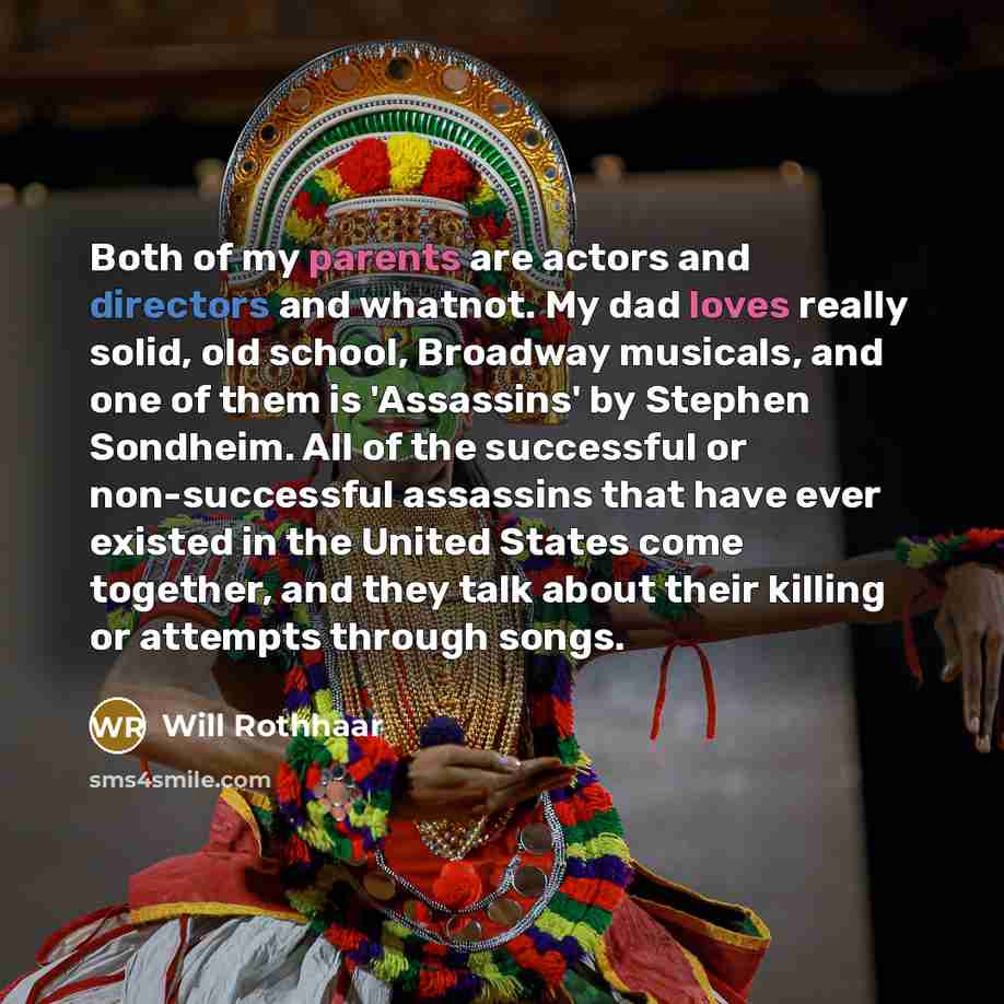“Both of my parents are actors and directors and whatnot. My dad loves really solid, old school, Broadway musicals, and one of them is 'Assassins' by Stephen Sondheim. All of the successful or non-successful assassins that have ever existed in the United States come together, and they talk about…” quote by Will Rothhaar