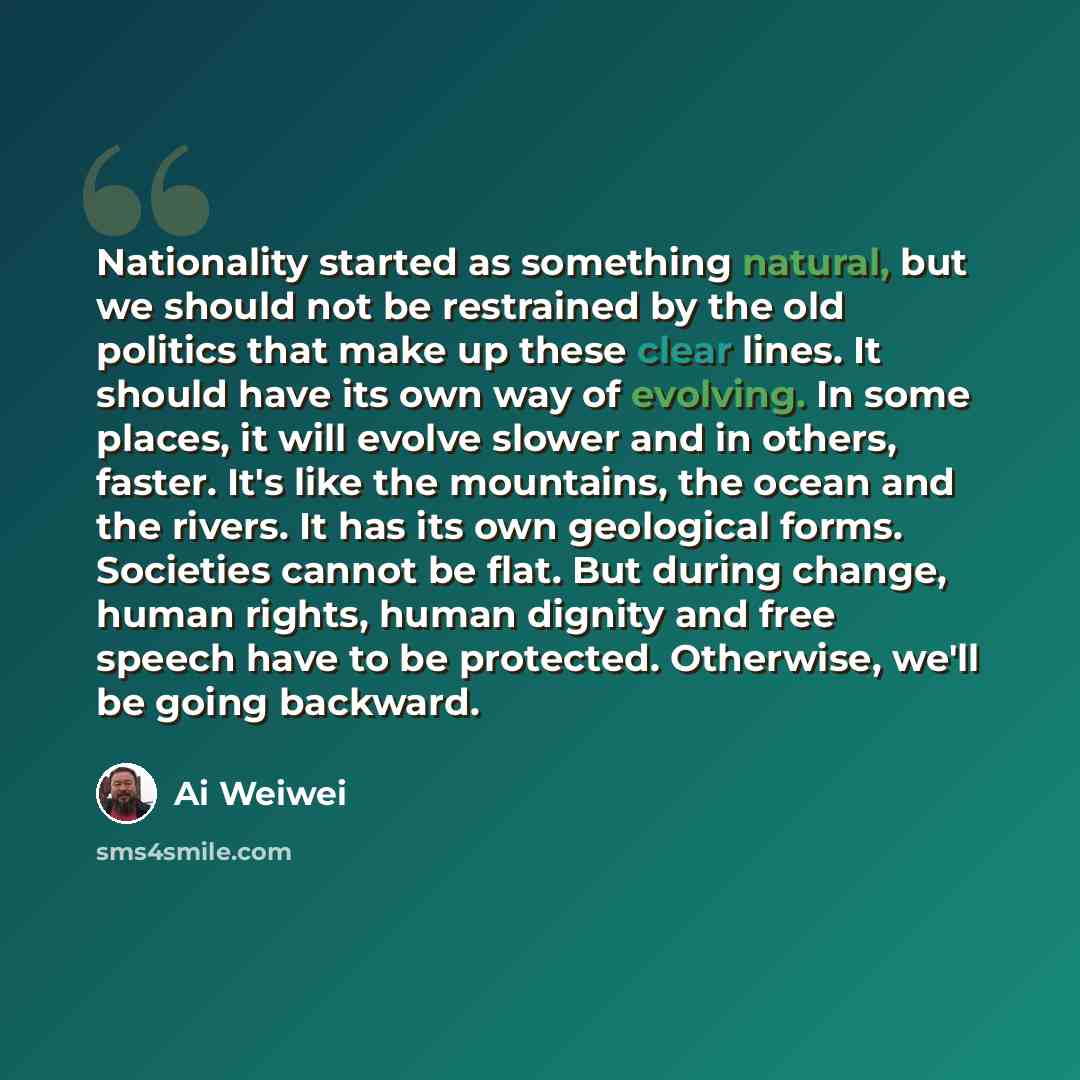 “Nationality started as something natural, but we should not be restrained by the old politics that make up these clear lines. It should have its own way of evolving. In some places, it will evolve slower and in others, faster. It's like the mountains, the ocean and the rivers. It has its own…” quote by Ai Weiwei