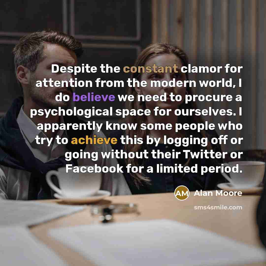 “Despite the constant clamor for attention from the modern world, I do believe we need to procure a psychological space for ourselves. I apparently know some people who try to achieve this by logging off or going without their Twitter or Facebook for a limited period.” quote by Alan Moore