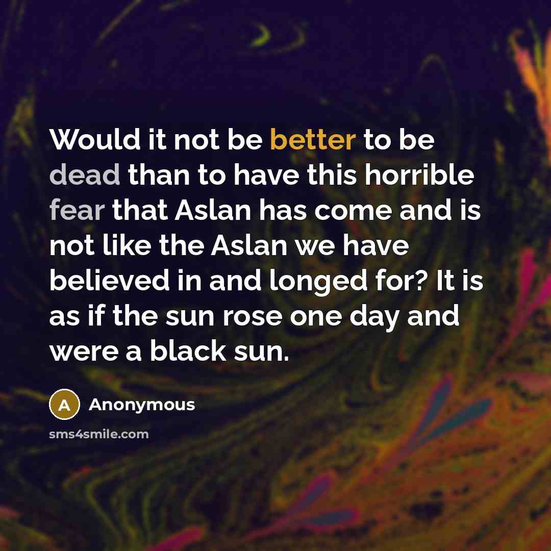“Would it not be better to be dead than to have this horrible fear that Aslan has come and is not like the Aslan we have believed in and longed for? It is as if the sun rose one day and were a black sun.” quote by Anonymous