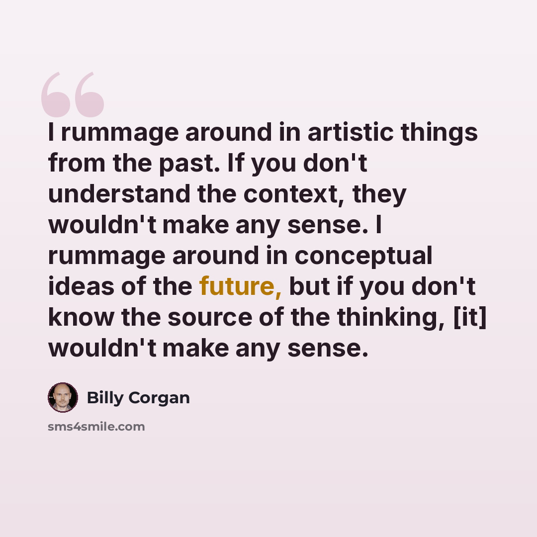 “I rummage around in artistic things from the past. If you don't understand the context, they wouldn't make any sense. I rummage around in conceptual ideas of the future, but if you don't know the source of the thinking, [it] wouldn't make any sense.” quote by Billy Corgan