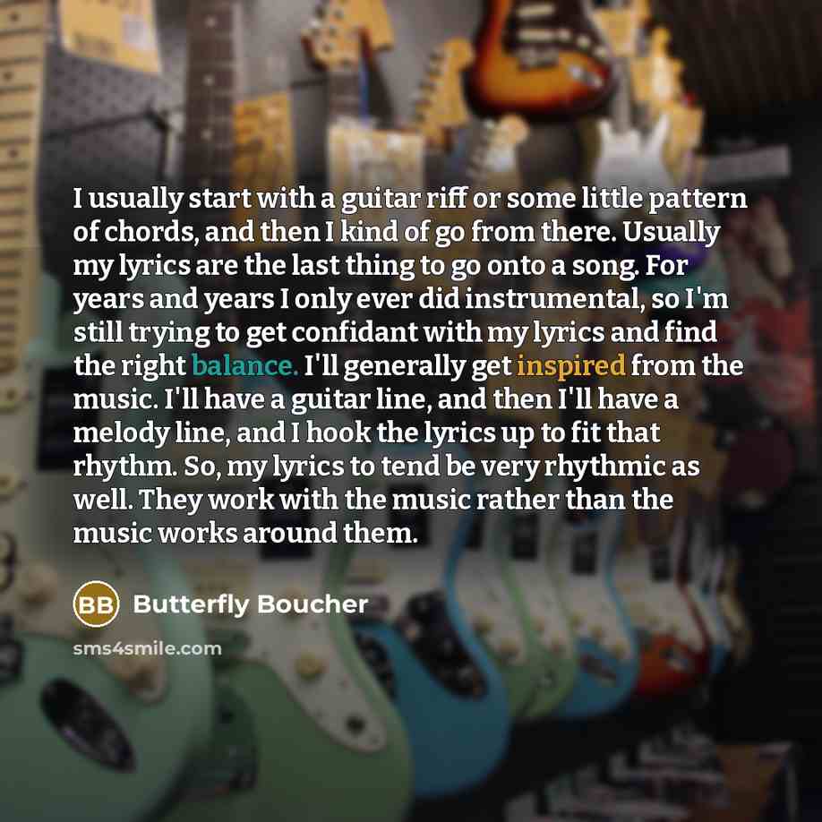 “I usually start with a guitar riff or some little pattern of chords, and then I kind of go from there. Usually my lyrics are the last thing to go onto a song. For years and years I only ever did instrumental, so I'm still trying to get confidant with my lyrics and find the right balance. I'll…” quote by Butterfly Boucher