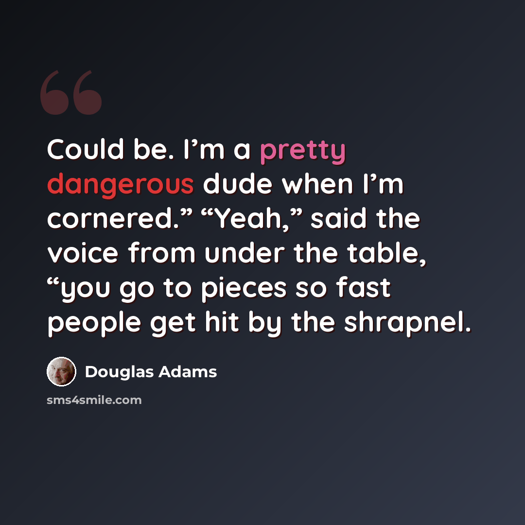 “Could be. I’m a pretty dangerous dude when I’m cornered.” “Yeah,” said the voice from under the table, “you go to pieces so fast people get hit by the shrapnel.” quote by Douglas Adams