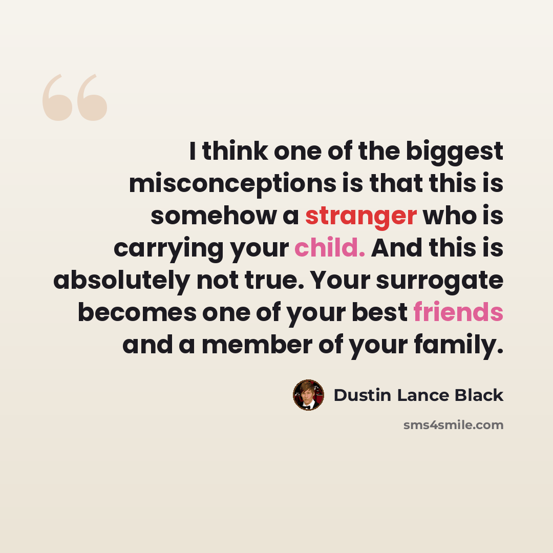 “I think one of the biggest misconceptions is that this is somehow a stranger who is carrying your child. And this is absolutely not true. Your surrogate becomes one of your best friends and a member of your family.” quote by Dustin Lance Black