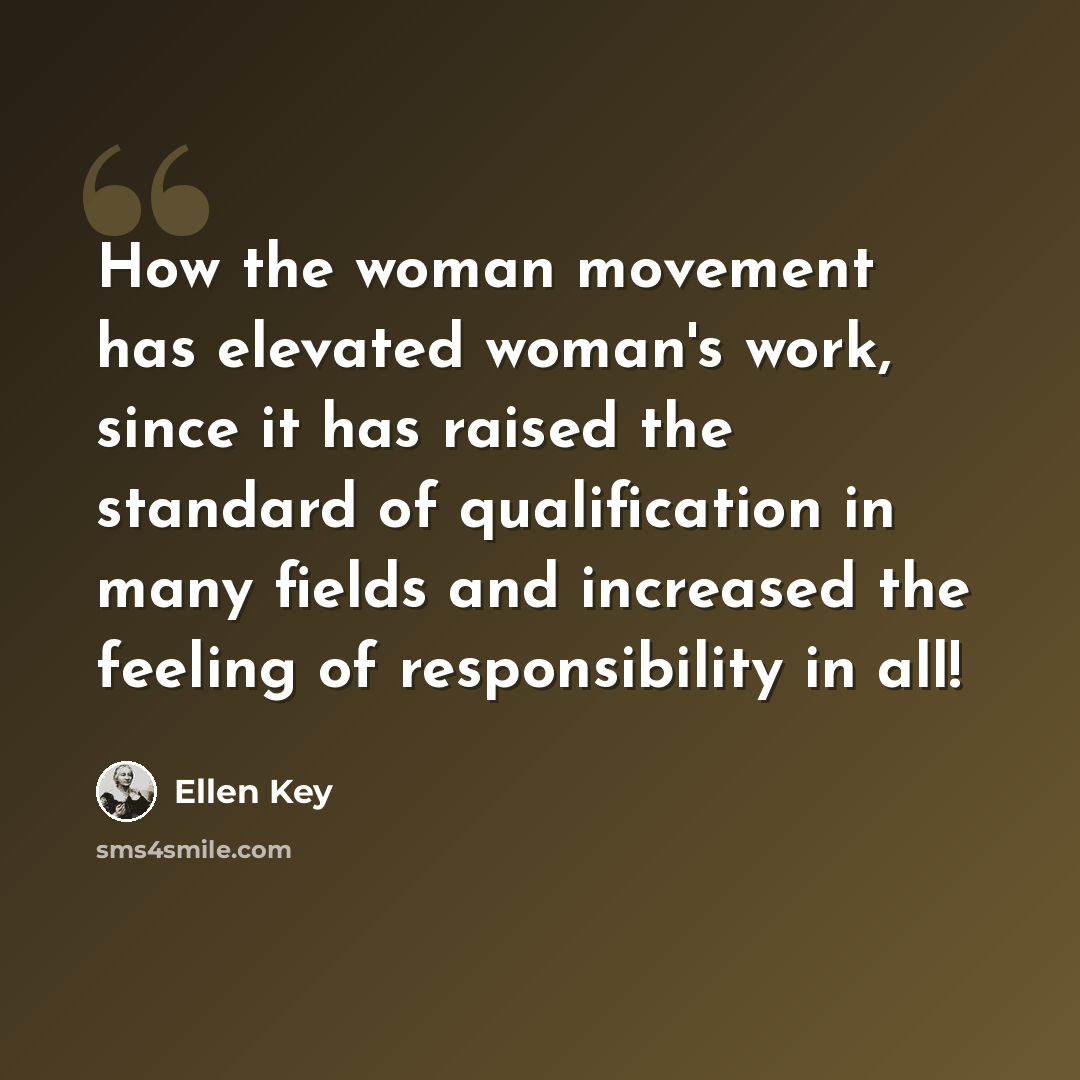 “How the woman movement has elevated woman's work, since it has raised the standard of qualification in many fields and increased the feeling of responsibility in all!” quote by Ellen Key