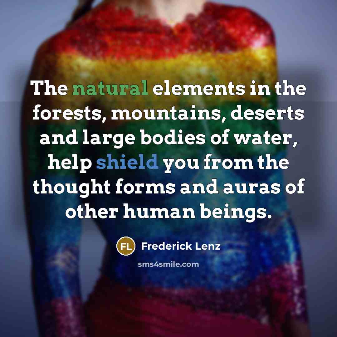 “The natural elements in the forests, mountains, deserts and large bodies of water, help shield you from the thought forms and auras of other human beings.” quote by Frederick Lenz