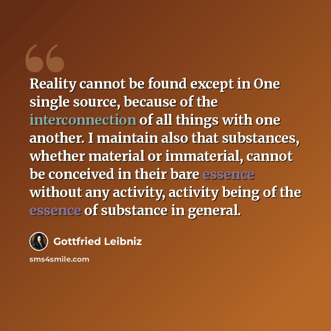 “Reality cannot be found except in One single source, because of the interconnection of all things with one another. I maintain also that substances, whether material or immaterial, cannot be conceived in their bare essence without any activity, activity being of the essence of substance in general.” quote by Gottfried Leibniz