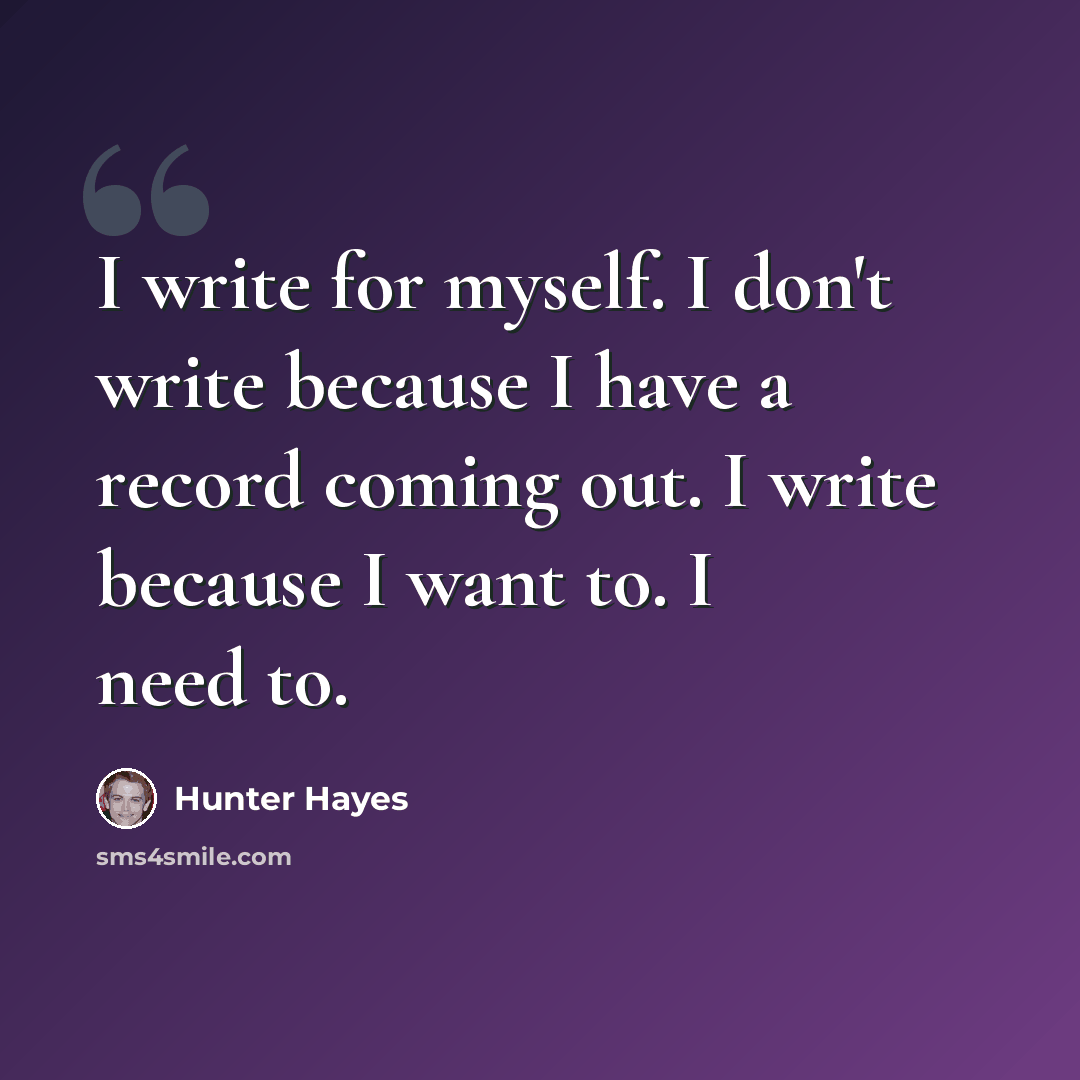 “I write for myself. I don't write because I have a record coming out. I write because I want to. I need to.” quote by Hunter Hayes