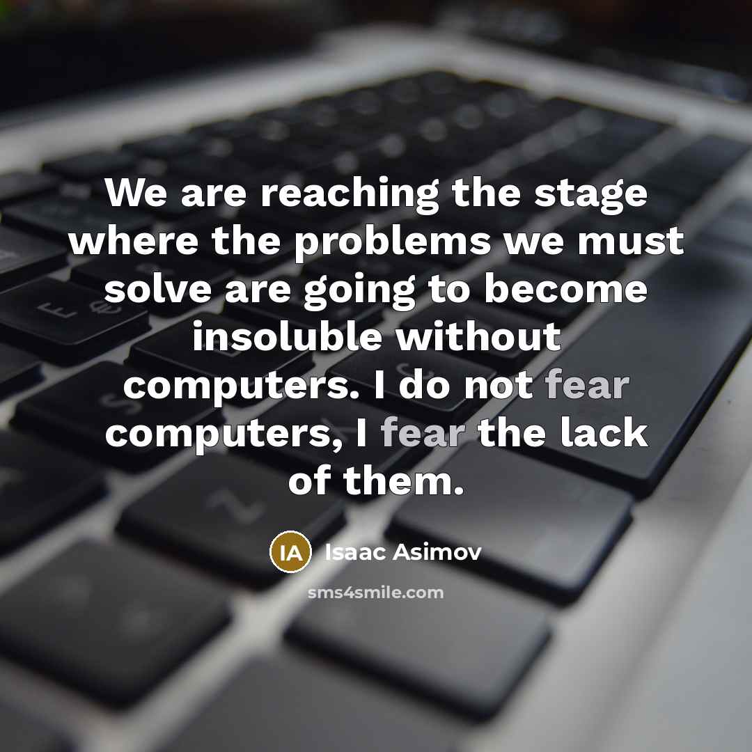 “We are reaching the stage where the problems we must solve are going to become insoluble without computers. I do not fear computers, I fear the lack of them.” quote by Isaac Asimov