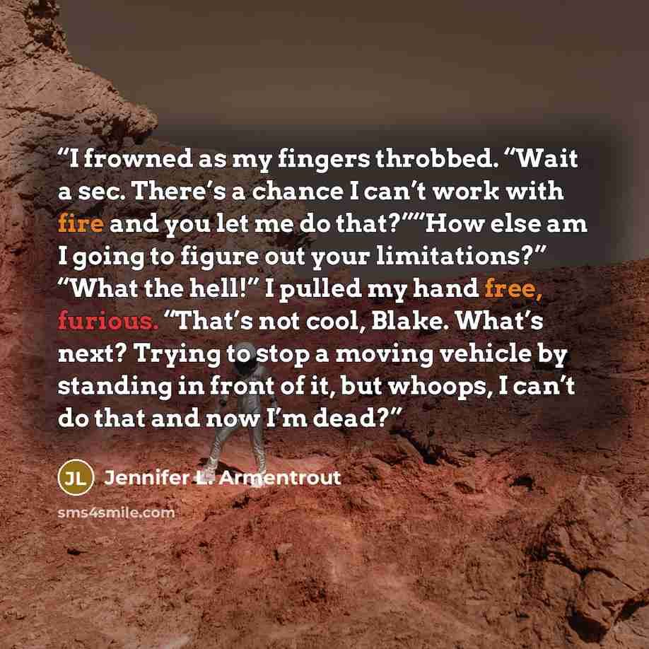 “I frowned as my fingers throbbed. “Wait a sec. There’s a chance I can’t work with fire and you let me do that?”“How else am I going to figure out your limitations?” “What the hell!” I pulled my hand free, furious. “That’s not cool, Blake. What’s next? Trying to stop a moving vehicle by standing in…” quote by Jennifer L. Armentrout
