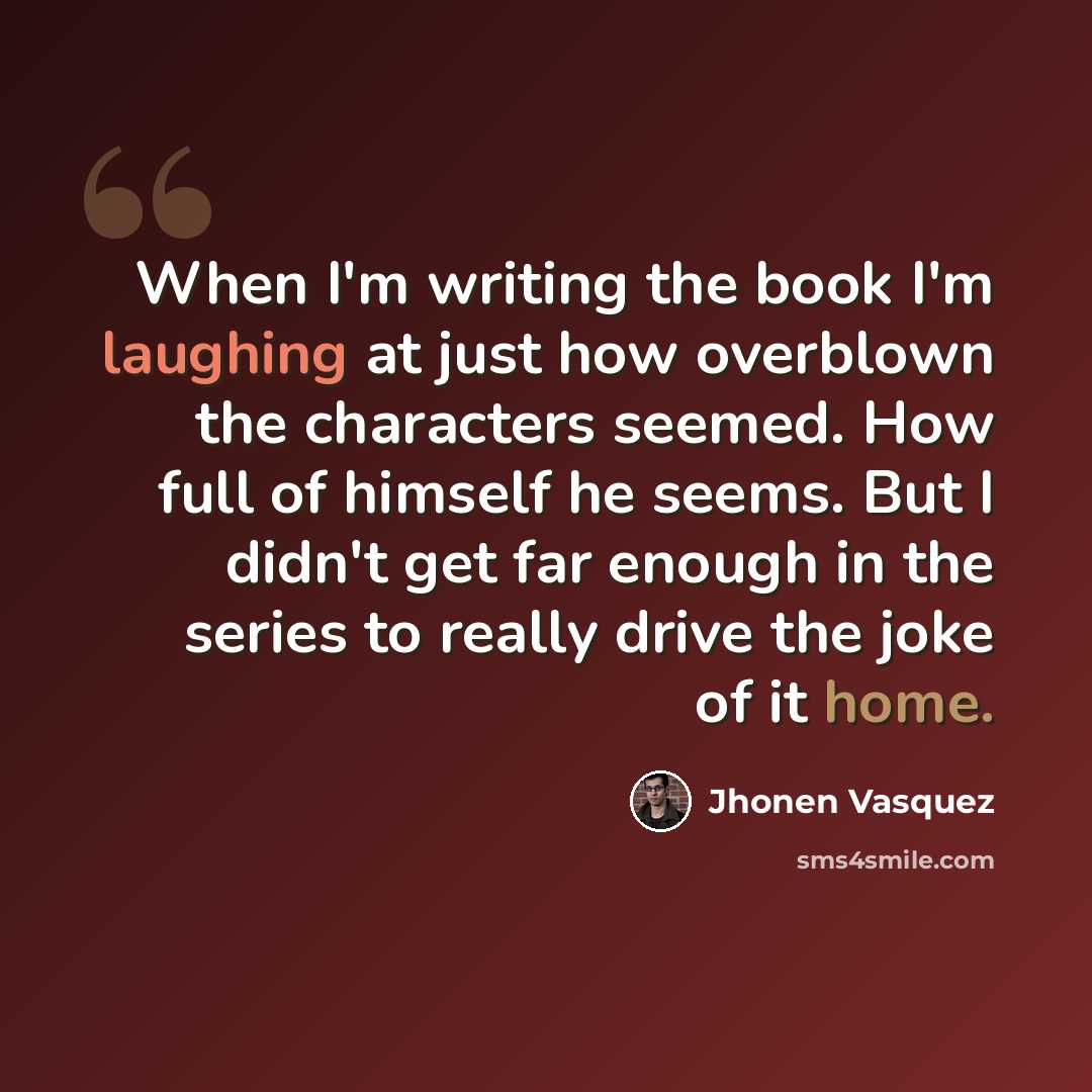 “When I'm writing the book I'm laughing at just how overblown the characters seemed. How full of himself he seems. But I didn't get far enough in the series to really drive the joke of it home.” quote by Jhonen Vasquez